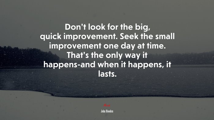 Don’t look for the big, quick improvement. Seek the small improvement one day at time. That’s the only way it happens-and when it happens, it lasts. | John Wooden quote