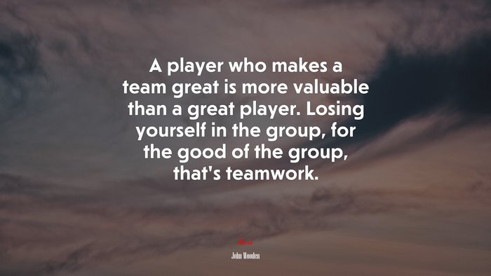 A player who makes a team great is more valuable than a great player. Losing yourself in the group, for the good of the group, that’s teamwork. | John Wooden quote