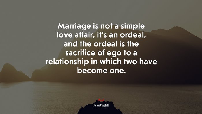 Marriage is not a simple love affair, it’s an ordeal, and the ordeal is the sacrifice of ego to a relationship in which two have become one. | Joseph Campbell quote