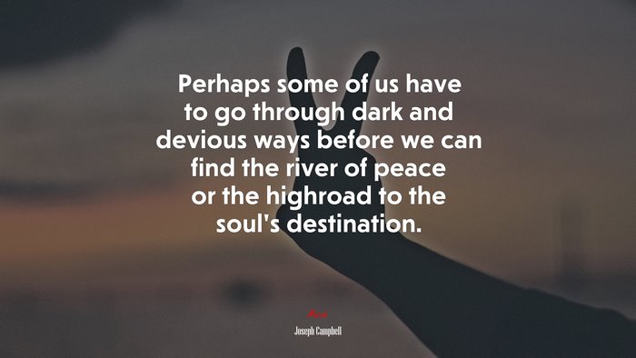 Perhaps some of us have to go through dark and devious ways before we can find the river of peace or the highroad to the soul’s destination. | Joseph Campbell quote