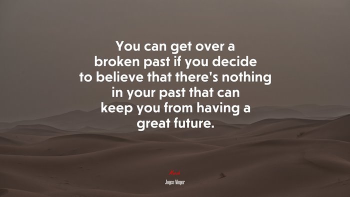 You can get over a broken past if you decide to believe that there’s nothing in your past that can keep you from having a great future. | Joyce Meyer quote
