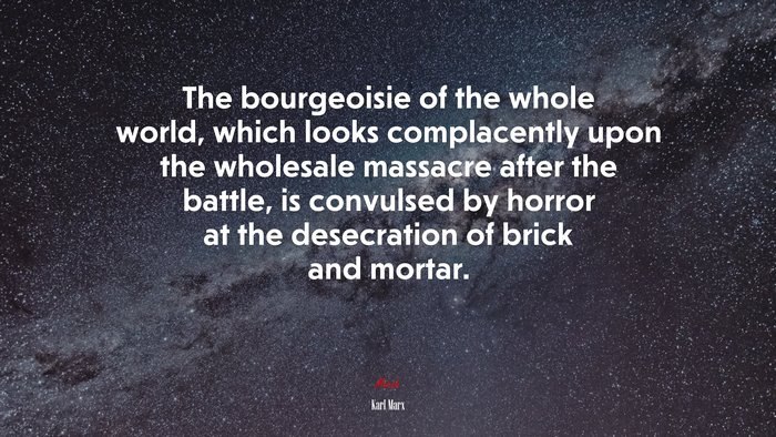 The bourgeoisie of the whole world, which looks complacently upon the wholesale massacre after the battle, is convulsed by horror at the desecration of brick and mortar. | Karl Marx quote