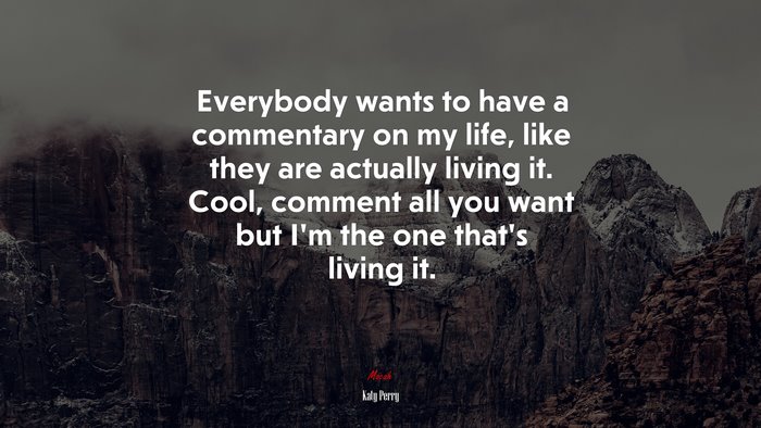 Everybody wants to have a commentary on my life, like they are actually living it. Cool, comment all you want but I’m the one that’s living it. | Katy Perry quote