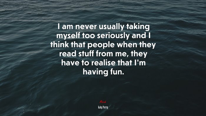 I am never usually taking myself too seriously and I think that people when they read stuff from me, they have to realise that I’m having fun. | Katy Perry quote