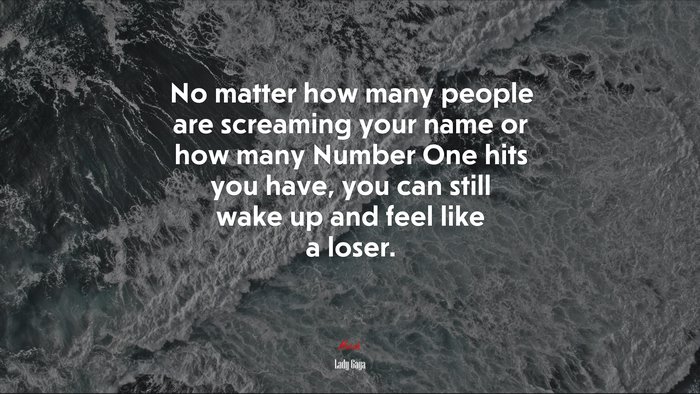 No matter how many people are screaming your name or how many Number One hits you have, you can still wake up and feel like a loser. | Lady Gaga quote