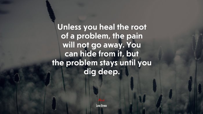 Unless you heal the root of a problem, the pain will not go away. You can hide from it, but the problem stays until you dig deep. | Leon Brown quote