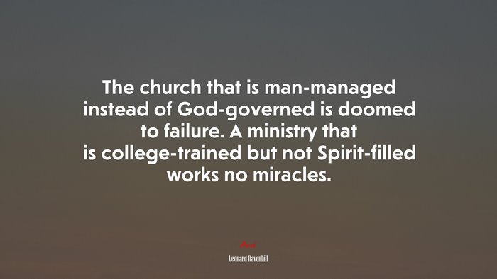 The church that is man-managed instead of God-governed is doomed to failure. A ministry that is college-trained but not Spirit-filled works no miracles. | Leonard Ravenhill quote
