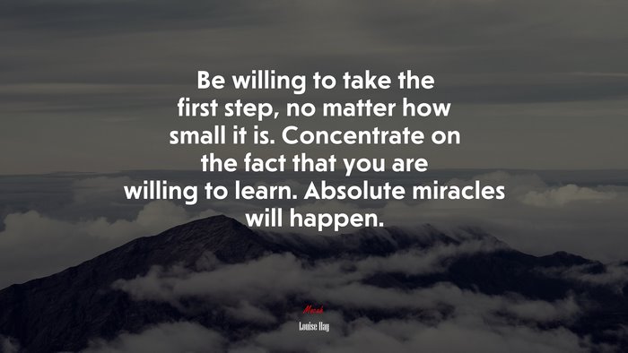 Be willing to take the first step, no matter how small it is. Concentrate on the fact that you are willing to learn. Absolute miracles will happen. | Louise Hay quote