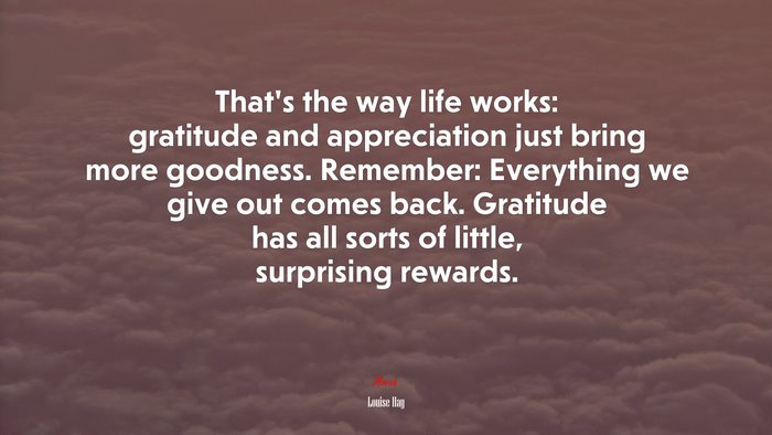 That’s the way life works: gratitude and appreciation just bring more goodness. Remember: Everything we give out comes back. Gratitude has all sorts of little, surprising rewards. | Louise Hay quote