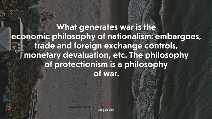 What generates war is the economic philosophy of nationalism: embargoes, trade and foreign exchange controls, monetary devaluation, etc. The philosophy of protectionism is a philosophy of war. | Ludwig von Mises quote