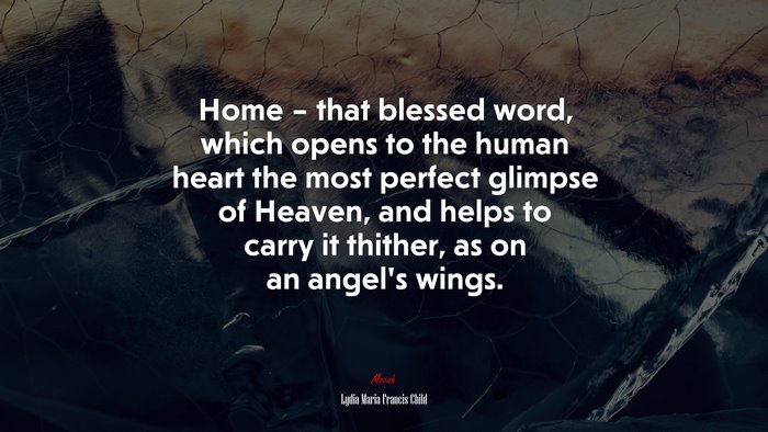 Home – that blessed word, which opens to the human heart the most perfect glimpse of Heaven, and helps to carry it thither, as on an angel’s wings. | Lydia Maria Francis Child quote