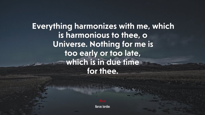 Everything harmonizes with me, which is harmonious to thee, o Universe. Nothing for me is too early or too late, which is in due time for thee. | Marcus Aurelius quote