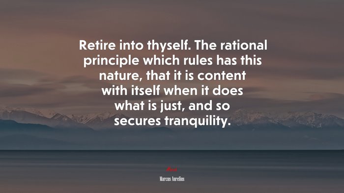 Retire into thyself. The rational principle which rules has this nature, that it is content with itself when it does what is just, and so secures tranquility. | Marcus Aurelius quote