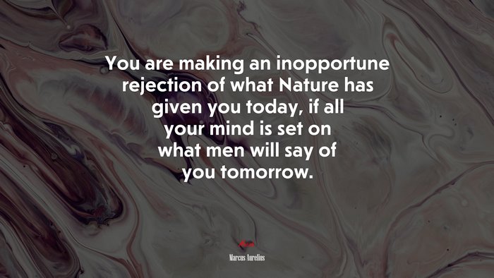 You are making an inopportune rejection of what Nature has given you today, if all your mind is set on what men will say of you tomorrow. | Marcus Aurelius quote