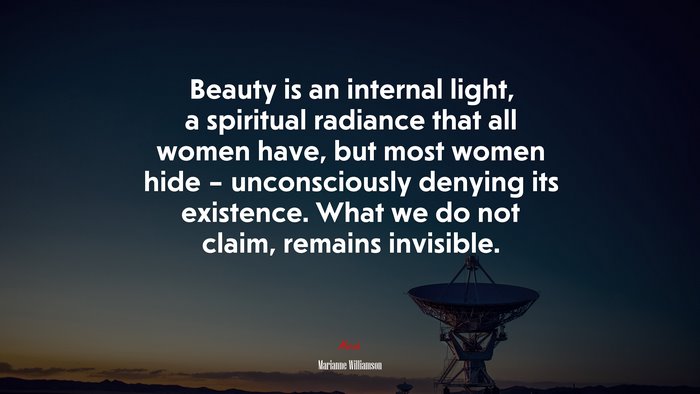 Beauty is an internal light, a spiritual radiance that all women have, but most women hide – unconsciously denying its existence. What we do not claim, remains invisible. | Marianne Williamson quote