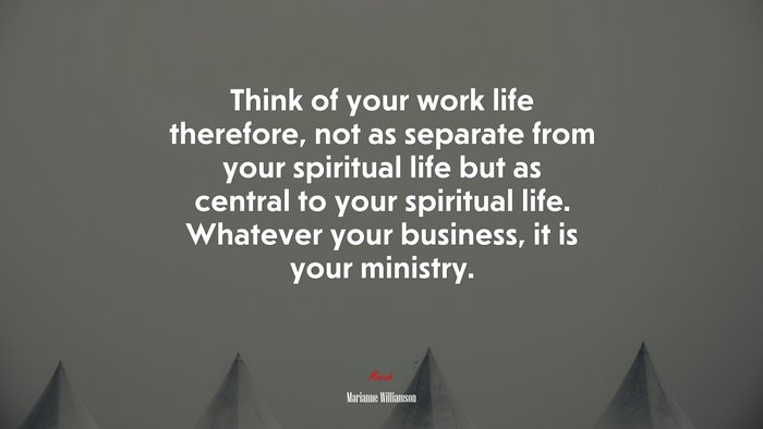 Think of your work life therefore, not as separate from your spiritual life but as central to your spiritual life. Whatever your business, it is your ministry. | Marianne Williamson quote