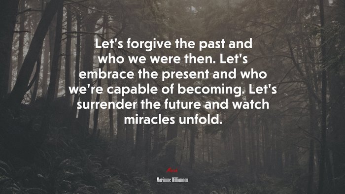 Let’s forgive the past and who we were then. Let’s embrace the present and who we’re capable of becoming. Let’s surrender the future and watch miracles unfold. | Marianne Williamson quote