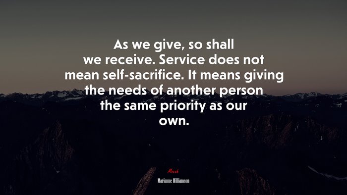 As we give, so shall we receive. Service does not mean self-sacrifice. It means giving the needs of another person the same priority as our own. | Marianne Williamson quote