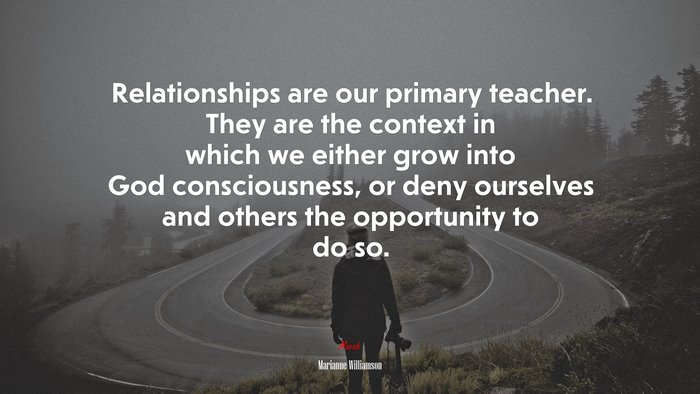 Relationships are our primary teacher. They are the context in which we either grow into God consciousness, or deny ourselves and others the opportunity to do so. | Marianne Williamson quote