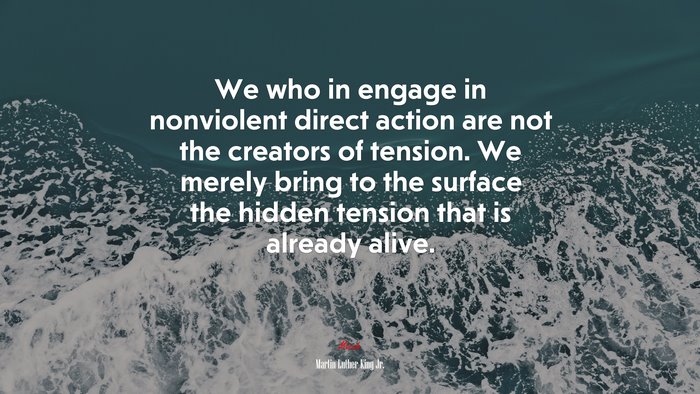 We who in engage in nonviolent direct action are not the creators of tension. We merely bring to the surface the hidden tension that is already alive. | Martin Luther King Jr. quote