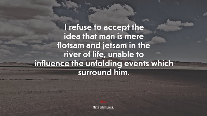 I refuse to accept the idea that man is mere flotsam and jetsam in the river of life, unable to influence the unfolding events which surround him. | Martin Luther King Jr. quote