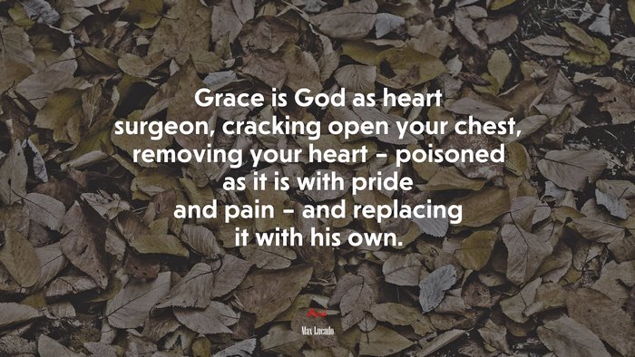 Grace is God as heart surgeon, cracking open your chest, removing your heart – poisoned as it is with pride and pain – and replacing it with his own. | Max Lucado quote