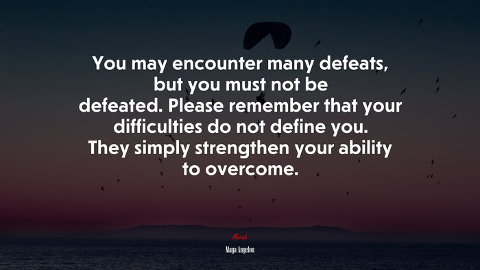 You may encounter many defeats, but you must not be defeated. Please remember that your difficulties do not define you. They simply strengthen your ability to overcome. | Maya Angelou quote