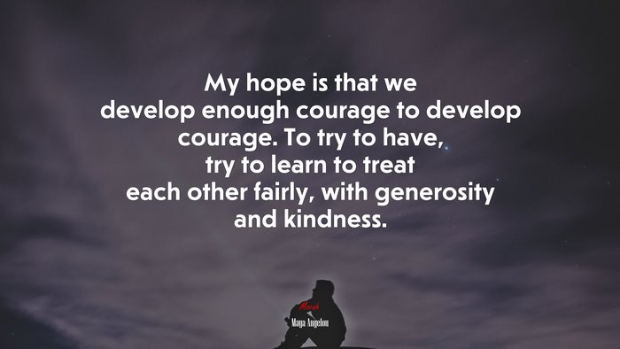 My hope is that we develop enough courage to develop courage. To try to have, try to learn to treat each other fairly, with generosity and kindness. | Maya Angelou quote