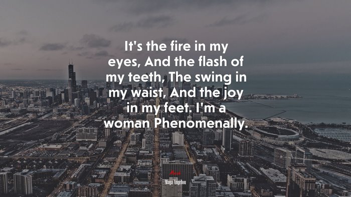 It’s the fire in my eyes, And the flash of my teeth, The swing in my waist, And the joy in my feet. I’m a woman Phenomenally. | Maya Angelou quote