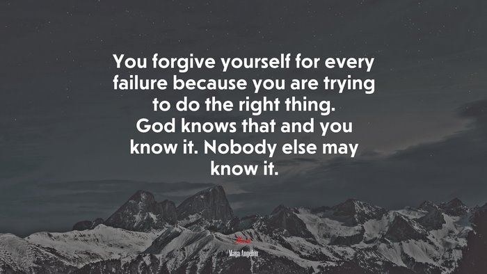 You forgive yourself for every failure because you are trying to do the right thing. God knows that and you know it. Nobody else may know it. | Maya Angelou quote