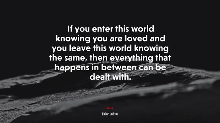 If you enter this world knowing you are loved and you leave this world knowing the same, then everything that happens in between can be dealt with. | Michael Jackson quote