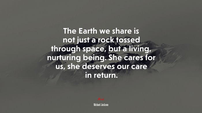 The Earth we share is not just a rock tossed through space, but a living, nurturing being. She cares for us, she deserves our care in return. | Michael Jackson quote