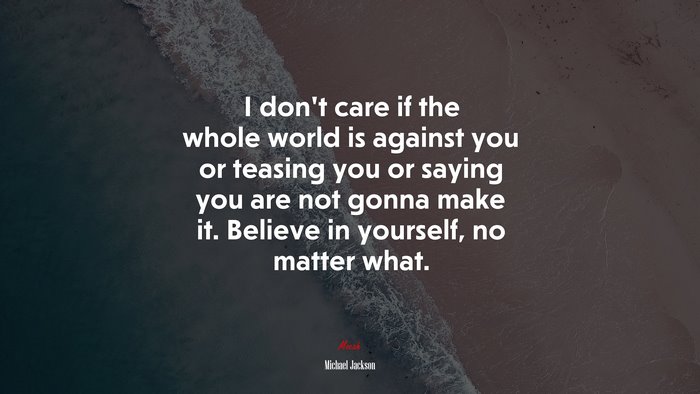 I don’t care if the whole world is against you or teasing you or saying you are not gonna make it. Believe in yourself, no matter what. | Michael Jackson quote