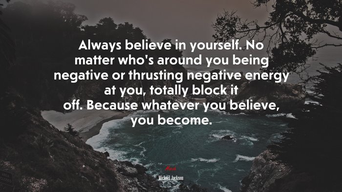 Always believe in yourself. No matter who’s around you being negative or thrusting negative energy at you, totally block it off. Because whatever you believe, you become. | Michael Jackson quote