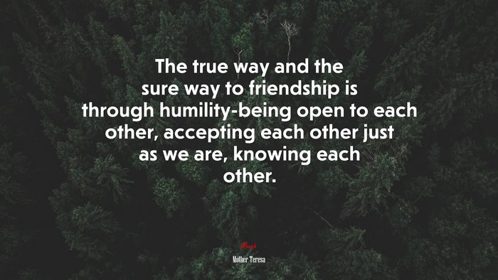 The true way and the sure way to friendship is through humility-being open to each other, accepting each other just as we are, knowing each other. | Mother Teresa quote