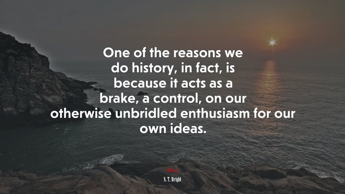 One of the reasons we do history, in fact, is because it acts as a brake, a control, on our otherwise unbridled enthusiasm for our own ideas. | N. T. Wright quote