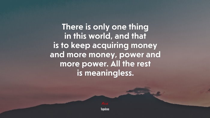 There is only one thing in this world, and that is to keep acquiring money and more money, power and more power. All the rest is meaningless. | Napoleon quote