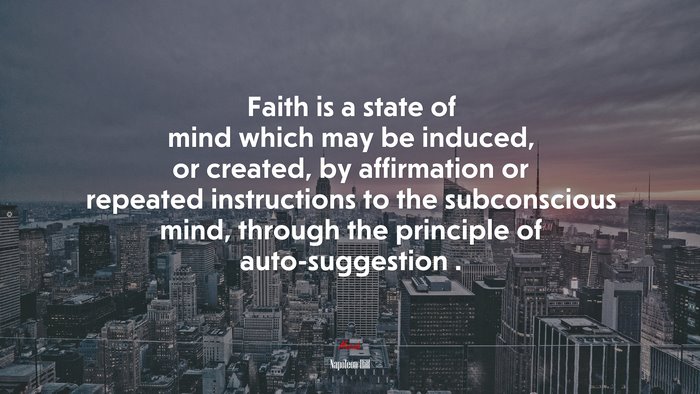 Faith is a state of mind which may be induced, or created, by affirmation or repeated instructions to the subconscious mind, through the principle of auto-suggestion . | Napoleon Hill quote