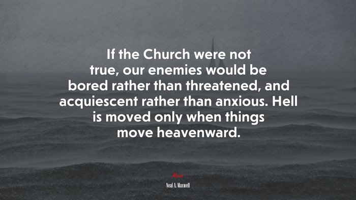 If the Church were not true, our enemies would be bored rather than threatened, and acquiescent rather than anxious. Hell is moved only when things move heavenward. | Neal A. Maxwell quote