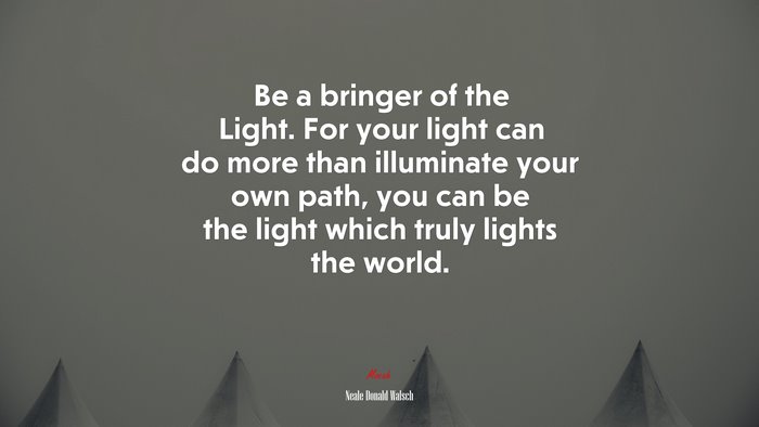 Be a bringer of the Light. For your light can do more than illuminate your own path, you can be the light which truly lights the world. | Neale Donald Walsch quote