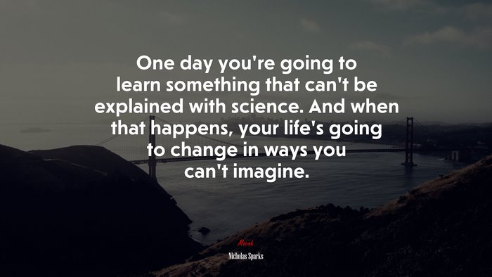 One day you’re going to learn something that can’t be explained with science. And when that happens, your life’s going to change in ways you can’t imagine. | Nicholas Sparks quote