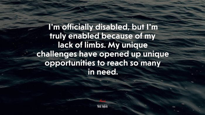 I’m officially disabled, but I’m truly enabled because of my lack of limbs. My unique challenges have opened up unique opportunities to reach so many in need. | Nick Vujicic quote
