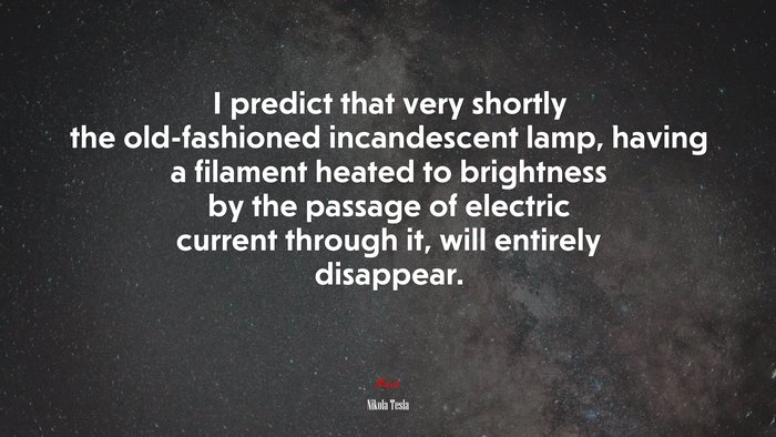 I predict that very shortly the old-fashioned incandescent lamp, having a filament heated to brightness by the passage of electric current through it, will entirely disappear. | Nikola Tesla quote