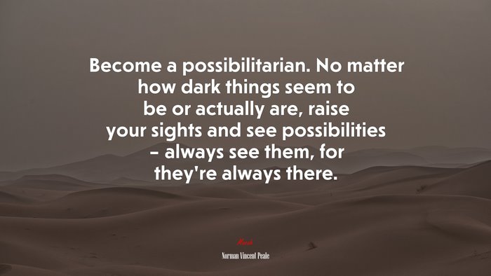Become a possibilitarian. No matter how dark things seem to be or actually are, raise your sights and see possibilities – always see them, for they’re always there. | Norman Vincent Peale quote