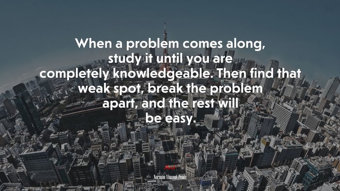 When a problem comes along, study it until you are completely knowledgeable. Then find that weak spot, break the problem apart, and the rest will be easy. | Norman Vincent Peale quote