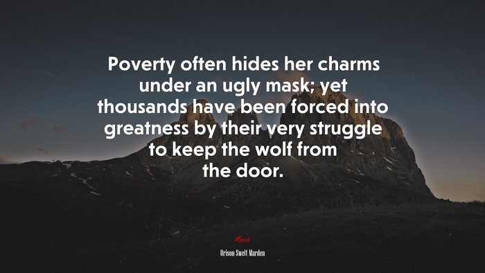 Poverty often hides her charms under an ugly mask; yet thousands have been forced into greatness by their very struggle to keep the wolf from the door. | Orison Swett Marden quote