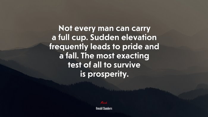 Not every man can carry a full cup. Sudden elevation frequently leads to pride and a fall. The most exacting test of all to survive is prosperity. | Oswald Chambers quote