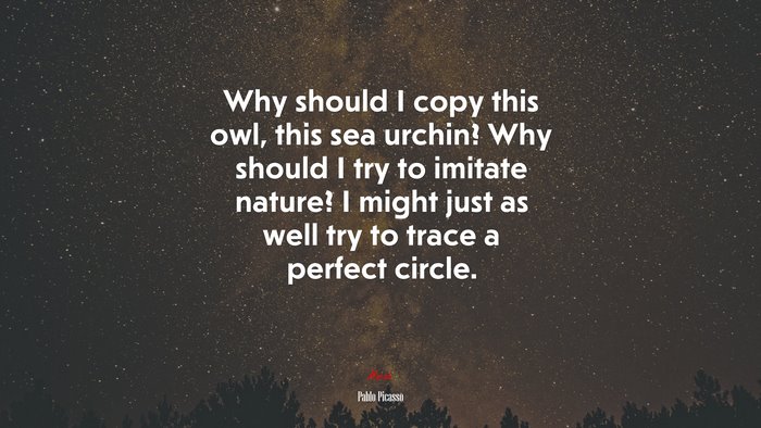 Why should I copy this owl, this sea urchin? Why should I try to imitate nature? I might just as well try to trace a perfect circle. | Pablo Picasso quote