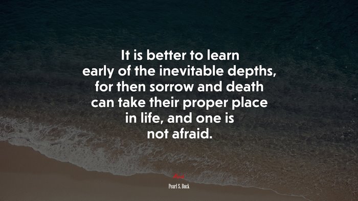 It is better to learn early of the inevitable depths, for then sorrow and death can take their proper place in life, and one is not afraid. | Pearl S. Buck quote