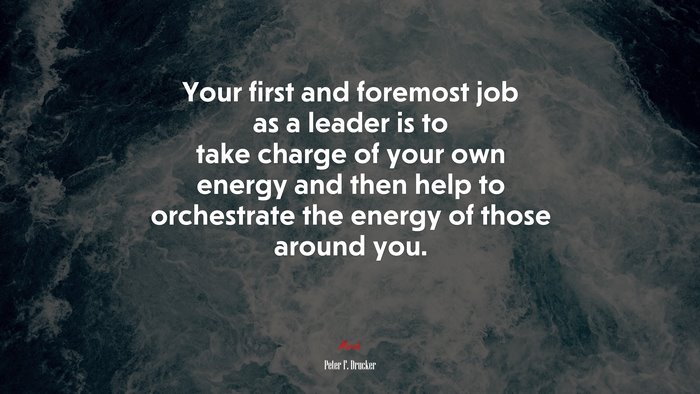 Your first and foremost job as a leader is to take charge of your own energy and then help to orchestrate the energy of those around you. | Peter F. Drucker quote